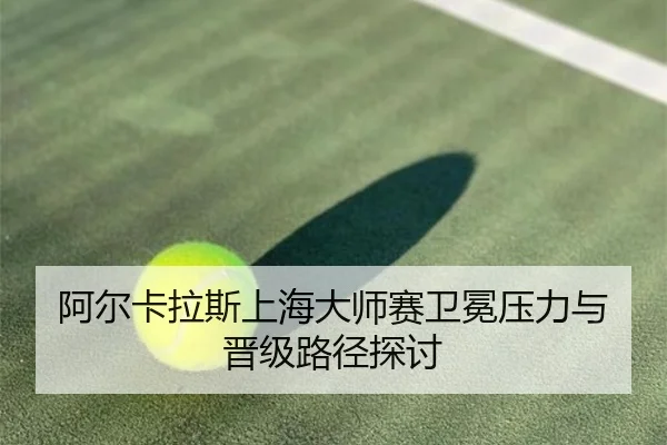 阿尔卡拉斯上海大师赛卫冕压力与晋级路径探讨